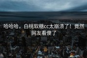哈哈哈，白桃软糖cc太崩溃了！竟然网友看傻了