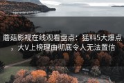蘑菇影视在线观看盘点：猛料5大爆点，大V上榜理由彻底令人无法置信