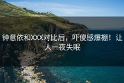 钟意依和XXX对比后，吓傻感爆棚！让人一夜失眠