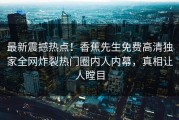 最新震撼热点！香蕉先生免费高清独家全网炸裂热门圈内人内幕，真相让人瞠目