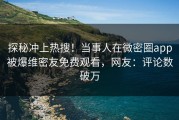 探秘冲上热搜！当事人在微密圈app被爆维密友免费观看，网友：评论数破万