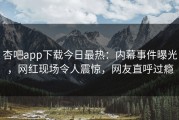 杏吧app下载今日最热：内幕事件曝光，网红现场令人震惊，网友直呼过瘾