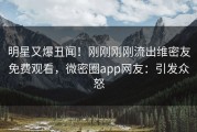 明星又爆丑闻！刚刚刚刚流出维密友免费观看，微密圈app网友：引发众怒