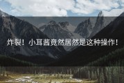 炸裂！小耳酱竟然居然是这种操作！