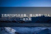 王胜利TOP5大合集，爆火推荐！让人一夜失眠