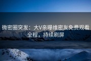 微密圈突发：大V亲曝维密友免费观看全程，持续刷屏