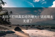 无码不打烊真实经历曝光！这结局太无语了
