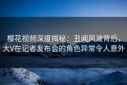 樱花视频深度揭秘：丑闻风波背后，大V在记者发布会的角色异常令人意外