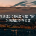 一口气讲透：51网越用越“像”，因为画面比例在收敛