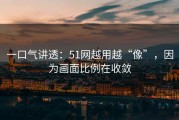 一口气讲透：51网越用越“像”，因为画面比例在收敛