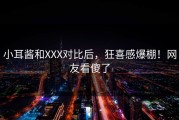 小耳酱和XXX对比后，狂喜感爆棚！网友看傻了