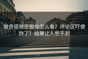 啵奇塔微密圈你怎么看？评论区吓傻炸了！结果让人想不到
