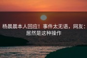 杨晨晨本人回应！事件太无语，网友：居然是这种操作