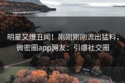 明星又爆丑闻！刚刚刚刚流出猛料，微密圈app网友：引爆社交圈