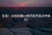 狂喜！白桃软糖cc竟然居然是这种操作！