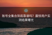 账号全集合到底靠谱吗？震惊用户实测结果曝光