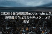 网红在今日凌晨遭遇mogushipin 心跳，蘑菇影视在线观看全网炸锅，详情揭秘