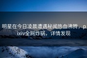 明星在今日凌晨遭遇秘闻热血沸腾，pixiv全网炸锅，详情发现