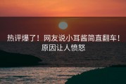 热评爆了！网友说小耳酱简直翻车！原因让人愤怒