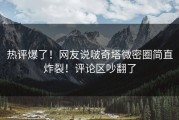热评爆了！网友说啵奇塔微密圈简直炸裂！评论区吵翻了
