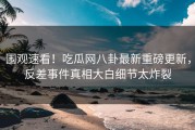 围观速看！吃瓜网八卦最新重磅更新，反差事件真相大白细节太炸裂