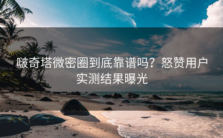 啵奇塔微密圈到底靠谱吗？怒赞用户实测结果曝光