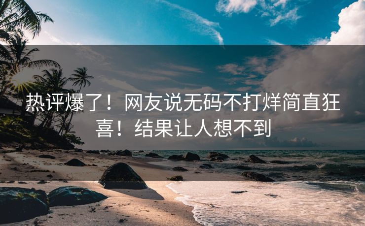 热评爆了！网友说无码不打烊简直狂喜！结果让人想不到