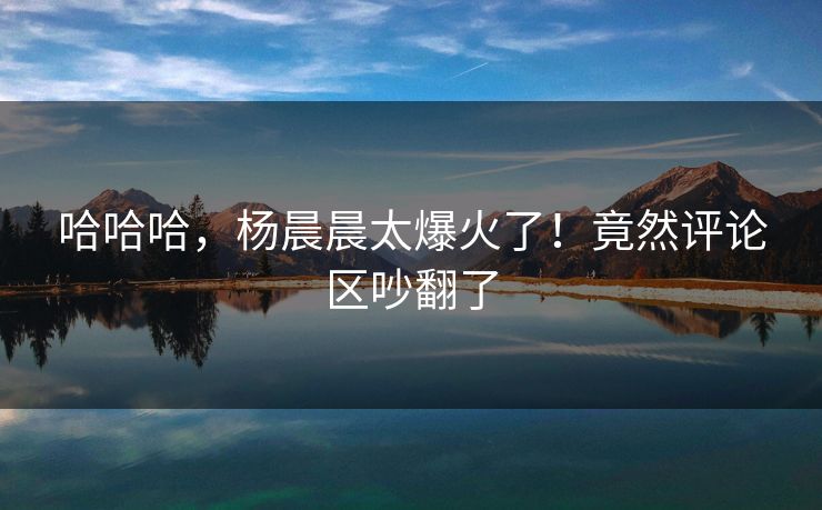哈哈哈，杨晨晨太爆火了！竟然评论区吵翻了