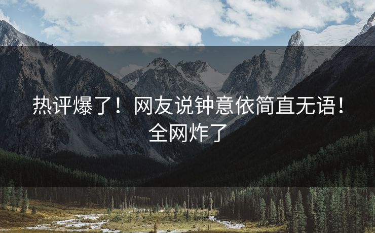 热评爆了！网友说钟意依简直无语！全网炸了