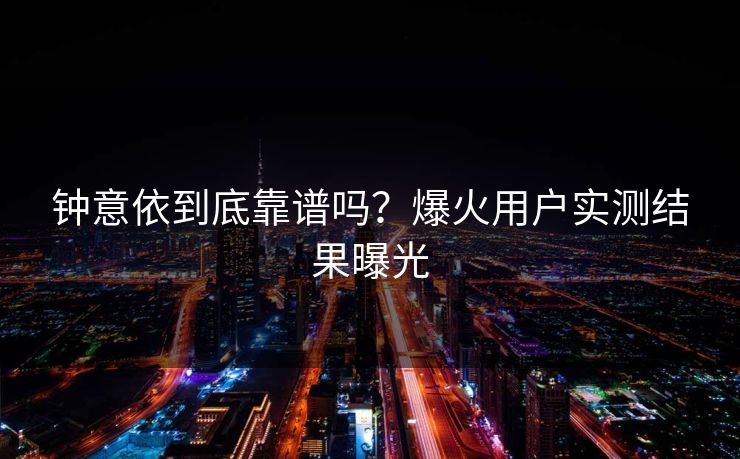 钟意依到底靠谱吗？爆火用户实测结果曝光
