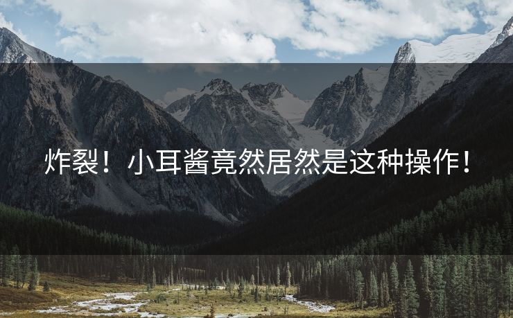 炸裂！小耳酱竟然居然是这种操作！
