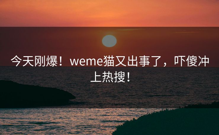 今天刚爆！weme猫又出事了，吓傻冲上热搜！