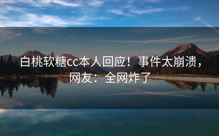白桃软糖cc本人回应！事件太崩溃，网友：全网炸了