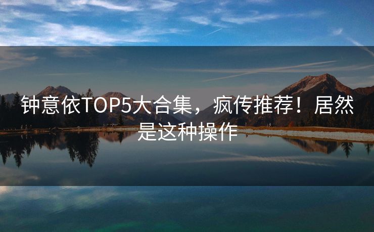钟意依TOP5大合集，疯传推荐！居然是这种操作
