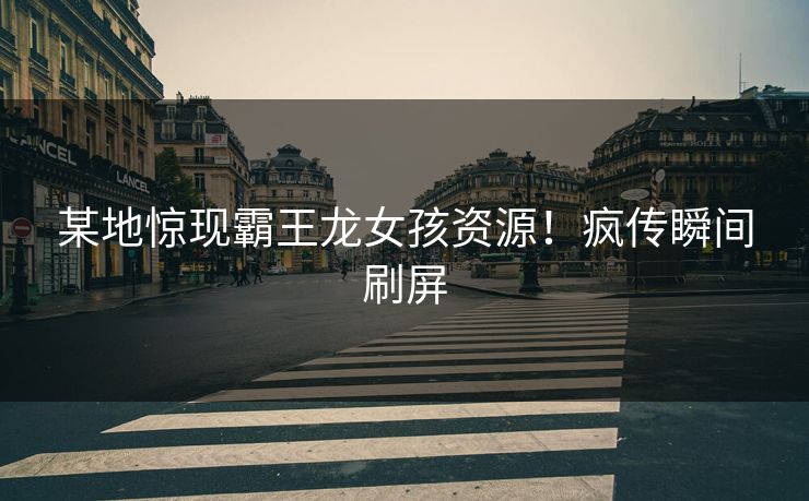 某地惊现霸王龙女孩资源！疯传瞬间刷屏