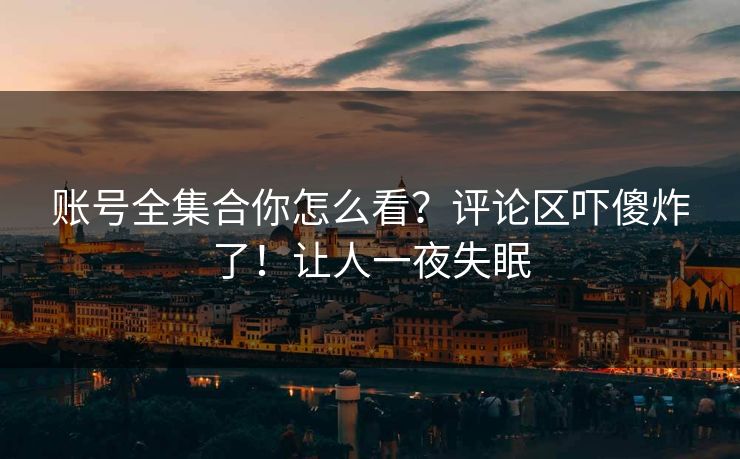 账号全集合你怎么看？评论区吓傻炸了！让人一夜失眠