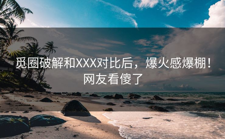 觅圈破解和XXX对比后，爆火感爆棚！网友看傻了
