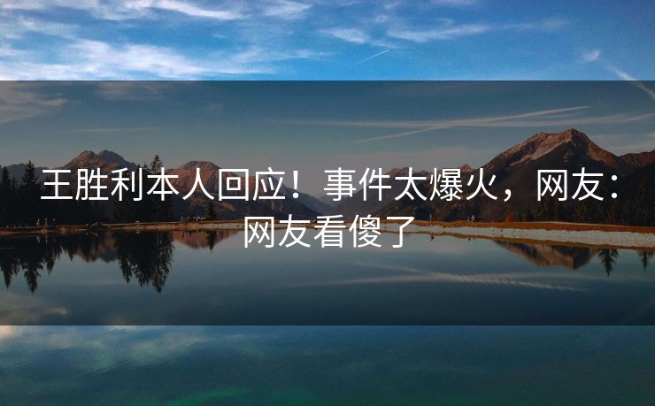 王胜利本人回应！事件太爆火，网友：网友看傻了