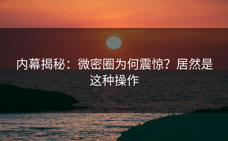 内幕揭秘：微密圈为何震惊？居然是这种操作