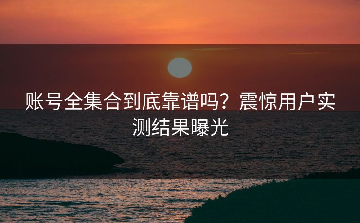 账号全集合到底靠谱吗？震惊用户实测结果曝光
