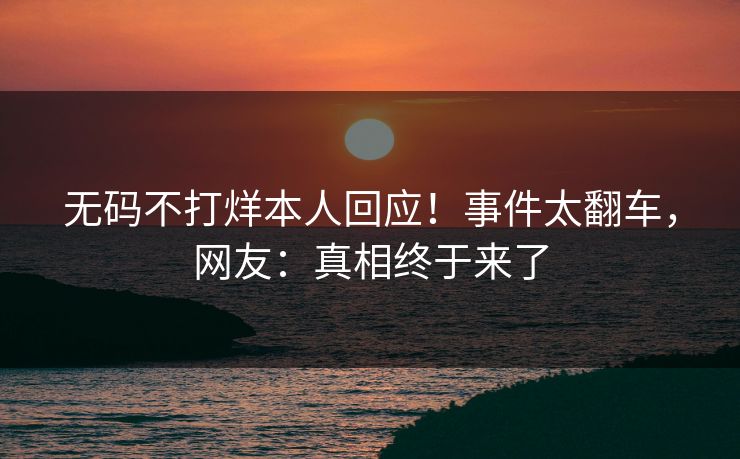 无码不打烊本人回应！事件太翻车，网友：真相终于来了