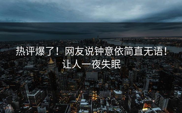 热评爆了！网友说钟意依简直无语！让人一夜失眠