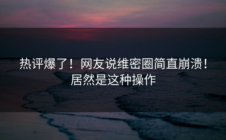 热评爆了！网友说维密圈简直崩溃！居然是这种操作