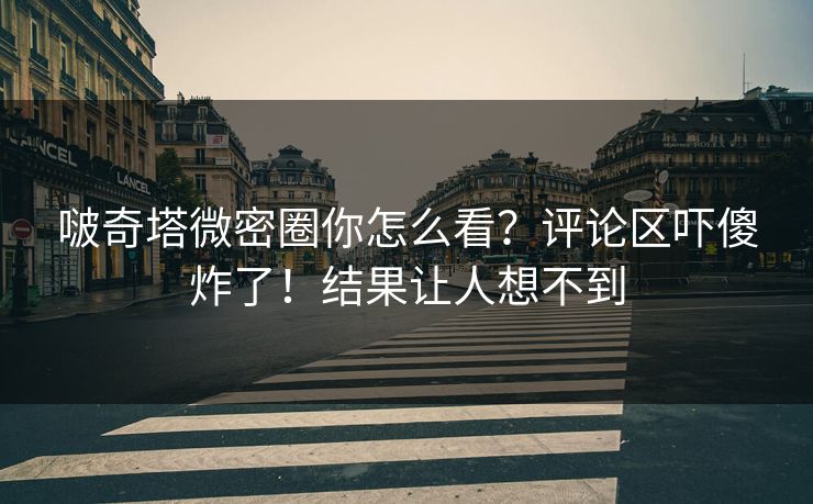 啵奇塔微密圈你怎么看？评论区吓傻炸了！结果让人想不到