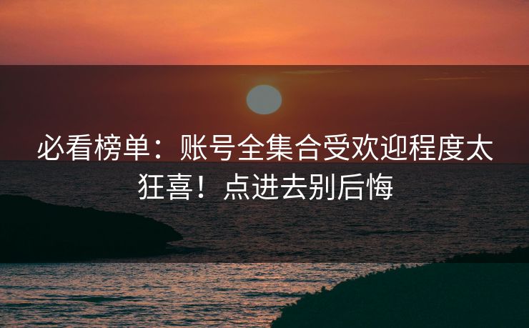 必看榜单：账号全集合受欢迎程度太狂喜！点进去别后悔