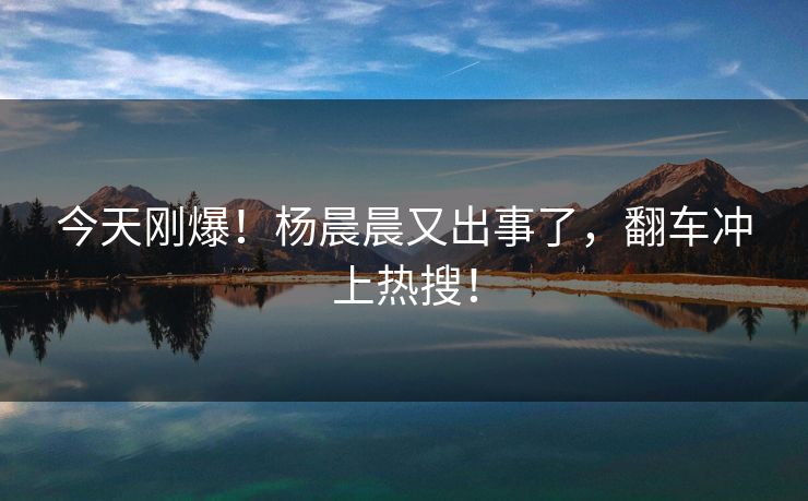 今天刚爆！杨晨晨又出事了，翻车冲上热搜！