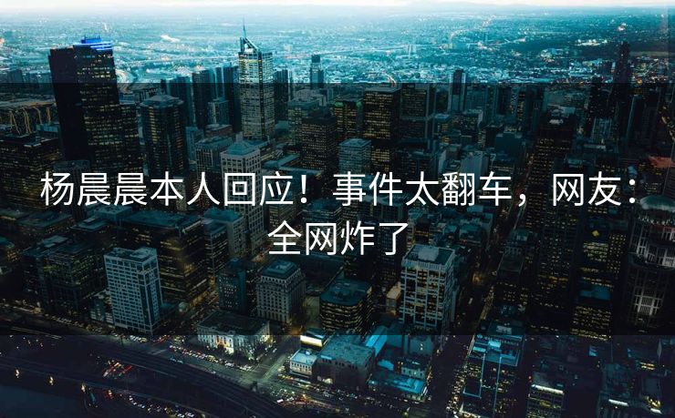 杨晨晨本人回应！事件太翻车，网友：全网炸了