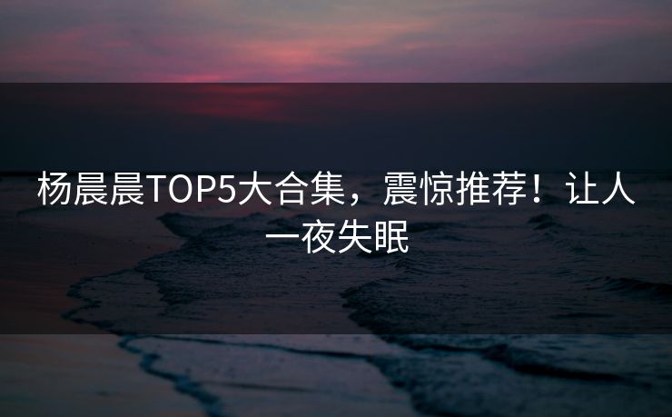 杨晨晨TOP5大合集，震惊推荐！让人一夜失眠