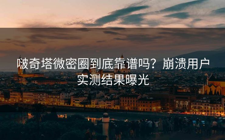 啵奇塔微密圈到底靠谱吗？崩溃用户实测结果曝光