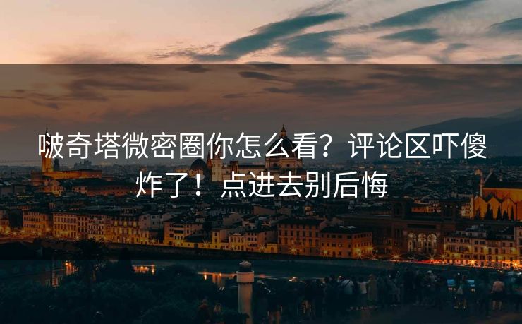 啵奇塔微密圈你怎么看？评论区吓傻炸了！点进去别后悔